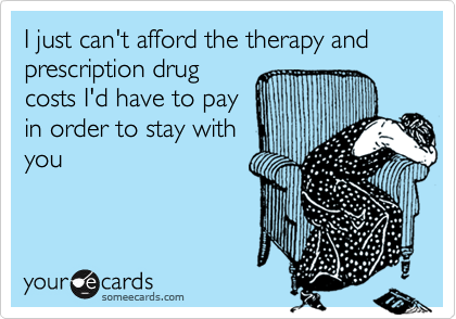 I just can't afford the therapy and prescription drug
costs I'd have to pay
in order to stay with
you