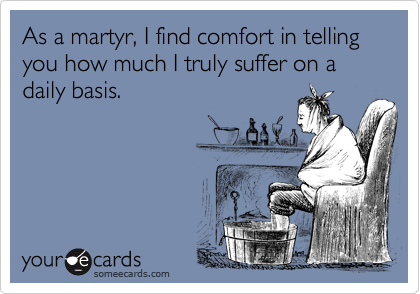 As a martyr, I find comfort in telling you how much I truly suffer on a daily basis.