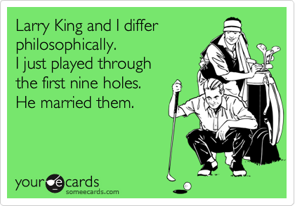 Larry King and I differ
philosophically.
I just played through
the first nine holes.
He married them.