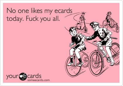 No one likes my ecardstoday. Fuck you all.