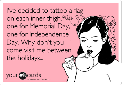 I've decided to tattoo a flag
on each inner thigh,
one for Memorial Day,
one for Independence
Day. Why don't you
come visit me between
the holidays...