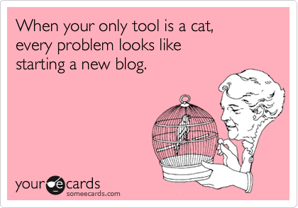 When your only tool is a cat, 
every problem looks like 
starting a new blog.