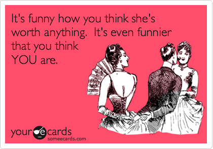 It's funny how you think she's worth anything.  It's even funnier that you think
YOU are.