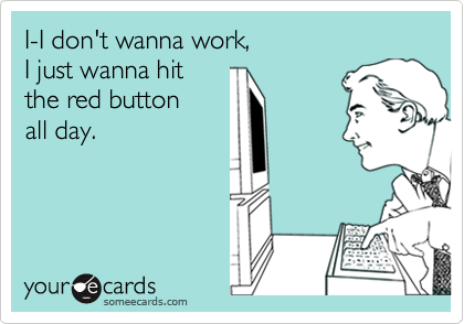 I-I don't wanna work,
I just wanna hit
the red button
all day.