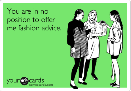 You are in no
position to offer
me fashion advice.