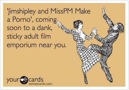 'Jimshipley and MissPM Make
a Porno', coming
soon to a dank,
sticky adult film
emporium near you.