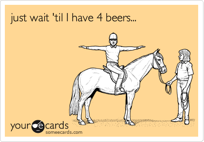 just wait 'til I have 4 beers...