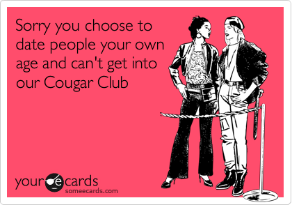 Sorry you choose to
date people your own
age and can't get into
our Cougar Club