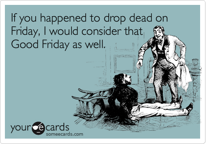 If you happened to drop dead on Friday, I would consider thatGood Friday as well.