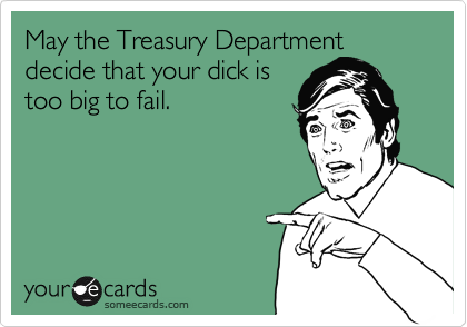 May the Treasury Department
decide that your dick is
too big to fail.