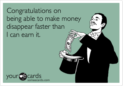 Congratulations on 
being able to make money disappear faster than 
I can earn it.
