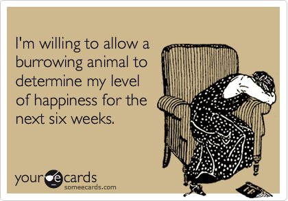 
I'm willing to allow a
burrowing animal to
determine my level
of happiness for the
next six weeks.