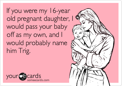 If you were my 16-year
old pregnant daughter, I
would pass your baby
off as my own, and I
would probably name
him Trig.
