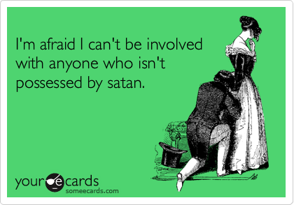 
I'm afraid I can't be involved
with anyone who isn't
possessed by satan.