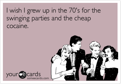 I wish I grew up in the 70's for the swinging parties and the cheap cocaine.