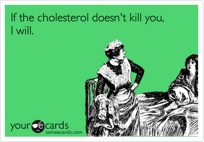 If the cholesterol doesn't kill you,
I will.