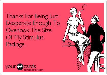
Thanks For Being Just
Desperate Enough To
Overlook The Size
Of My Stimulus
Package.