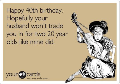 Happy 40th birthday.
Hopefully your
husband won't trade
you in for two 20 year
olds like mine did.