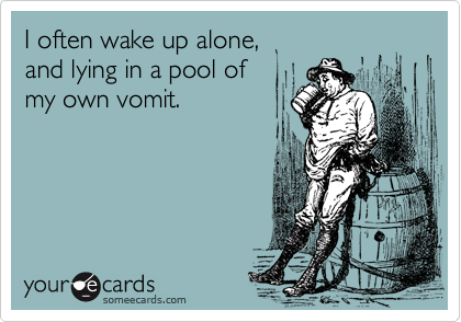 I often wake up alone, 
and lying in a pool of
my own vomit.