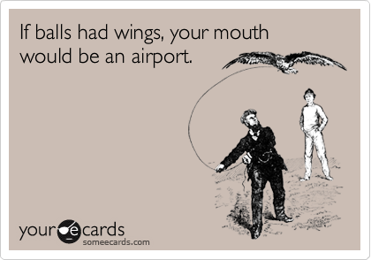 If balls had wings, your mouth would be an airport.