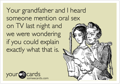 Your grandfather and I heard      
someone mention oral sex
on TV last night and
we were wondering
if you could explain 
exactly what that is. 
  