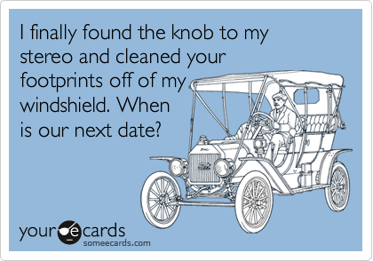 I finally found the knob to my stereo and cleaned your
footprints off of my
windshield. When
is our next date?