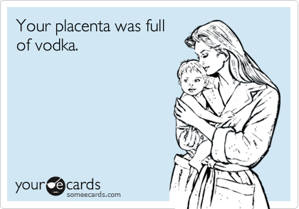 Your placenta was full
of vodka.