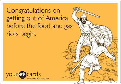 Congratulations ongetting out of Americabefore the food and gasriots begin.