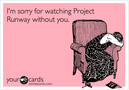 I'm sorry for watching Project Runway without you.