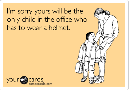 I'm sorry yours will be the
only child in the office who
has to wear a helmet.