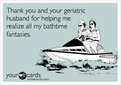 Thank you and your geriatric husband for helping me
realize all my bathtime
fantasies.