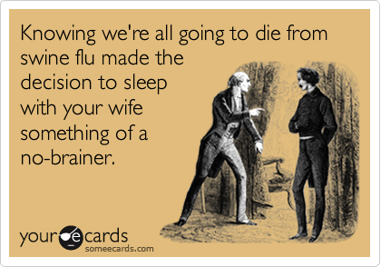 Knowing we're all going to die from swine flu made the
decision to sleep
with your wife
something of a
no-brainer.
