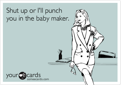 Shut up or I'll punch
you in the baby maker.