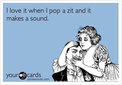 I love it when I pop a zit and it makes a sound.