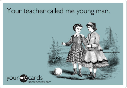 Your teacher called me young man.