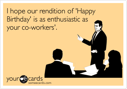 I hope our rendition of 'Happy Birthday' is as enthusiastic asyour co-workers'.