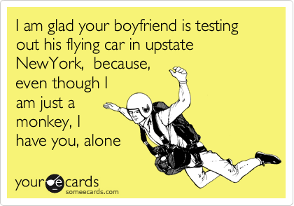 I am glad your boyfriend is testing out his flying car in upstate NewYork,  because,
even though I
am just a
monkey, I
have you, alone