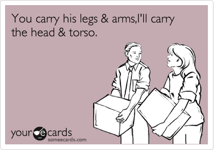 You carry his legs & arms,I'll carry the head & torso.