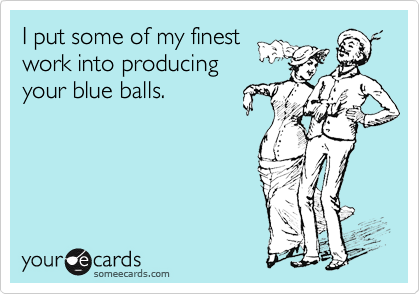 I put some of my finest 
work into producing 
your blue balls.