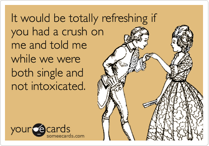 It would be totally refreshing if
you had a crush on
me and told me
while we were
both single and
not intoxicated.