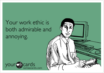 

Your work ethic is 
both admirable and 
annoying.