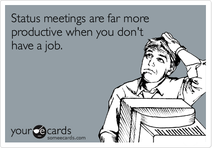 Status meetings are far more productive when you don't
have a job.