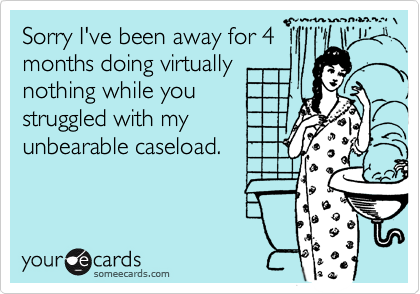 Sorry I've been away for 4months doing virtuallynothing while youstruggled with myunbearable caseload.