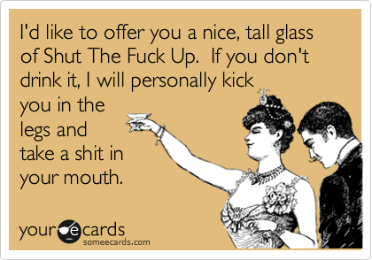 I'd like to offer you a nice, tall glass of Shut The Fuck Up.  If you don't drink it, I will personally kickyou in thelegs andtake a shit inyour mouth.