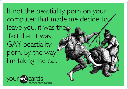 It not the beastiality porn on your computer that made me decide to leave you, it was the
 fact that it was
GAY beastiality 
porn. By the way
I'm taking the cat.  