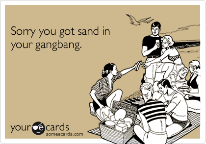 
Sorry you got sand in
your gangbang.
