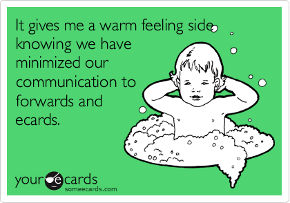 It gives me a warm feeling side knowing we have
minimized our
communication to
forwards and
ecards.