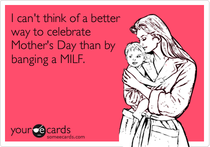 I can't think of a betterway to celebrateMother's Day than bybanging a MILF.