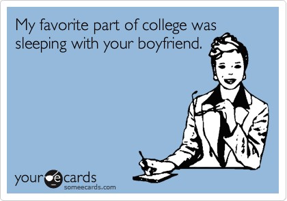 My favorite part of college was
sleeping with your boyfriend.