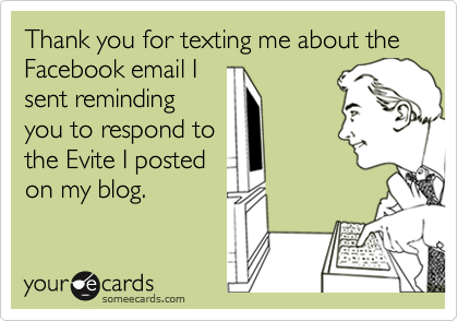 Thank you for texting me about the  Facebook email I
sent reminding
you to respond to
the Evite I posted
on my blog.